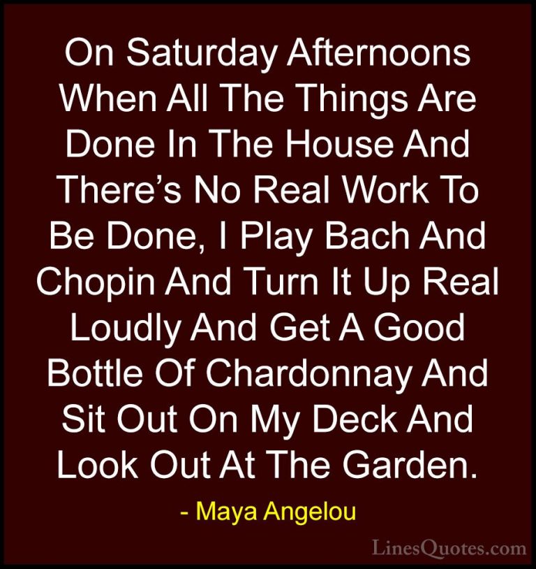Maya Angelou Quotes (188) - On Saturday Afternoons When All The T... - QuotesOn Saturday Afternoons When All The Things Are Done In The House And There's No Real Work To Be Done, I Play Bach And Chopin And Turn It Up Real Loudly And Get A Good Bottle Of Chardonnay And Sit Out On My Deck And Look Out At The Garden.