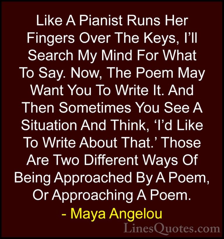 Maya Angelou Quotes (189) - Like A Pianist Runs Her Fingers Over ... - QuotesLike A Pianist Runs Her Fingers Over The Keys, I'll Search My Mind For What To Say. Now, The Poem May Want You To Write It. And Then Sometimes You See A Situation And Think, 'I'd Like To Write About That.' Those Are Two Different Ways Of Being Approached By A Poem, Or Approaching A Poem.