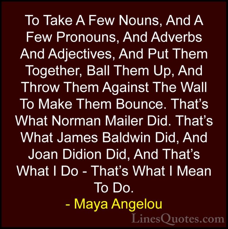 Maya Angelou Quotes (190) - To Take A Few Nouns, And A Few Pronou... - QuotesTo Take A Few Nouns, And A Few Pronouns, And Adverbs And Adjectives, And Put Them Together, Ball Them Up, And Throw Them Against The Wall To Make Them Bounce. That's What Norman Mailer Did. That's What James Baldwin Did, And Joan Didion Did, And That's What I Do - That's What I Mean To Do.