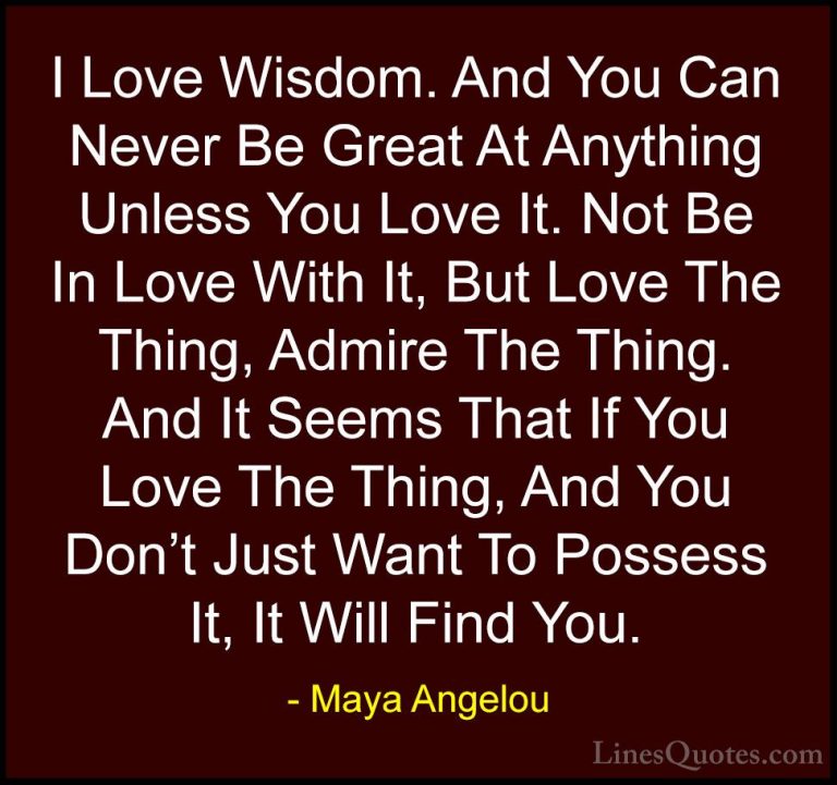 Maya Angelou Quotes (192) - I Love Wisdom. And You Can Never Be G... - QuotesI Love Wisdom. And You Can Never Be Great At Anything Unless You Love It. Not Be In Love With It, But Love The Thing, Admire The Thing. And It Seems That If You Love The Thing, And You Don't Just Want To Possess It, It Will Find You.