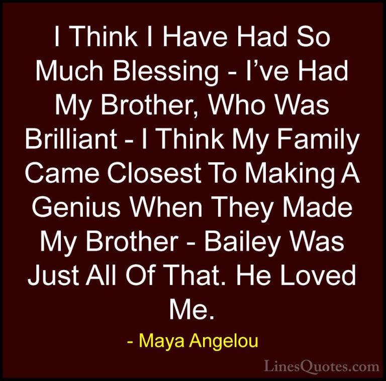 Maya Angelou Quotes (195) - I Think I Have Had So Much Blessing -... - QuotesI Think I Have Had So Much Blessing - I've Had My Brother, Who Was Brilliant - I Think My Family Came Closest To Making A Genius When They Made My Brother - Bailey Was Just All Of That. He Loved Me.