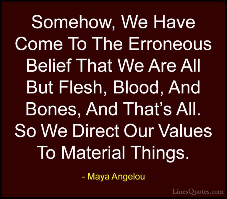 Maya Angelou Quotes (199) - Somehow, We Have Come To The Erroneou... - QuotesSomehow, We Have Come To The Erroneous Belief That We Are All But Flesh, Blood, And Bones, And That's All. So We Direct Our Values To Material Things.