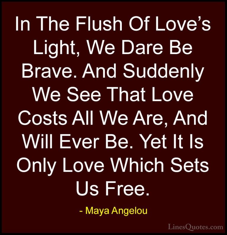 Maya Angelou Quotes (20) - In The Flush Of Love's Light, We Dare ... - QuotesIn The Flush Of Love's Light, We Dare Be Brave. And Suddenly We See That Love Costs All We Are, And Will Ever Be. Yet It Is Only Love Which Sets Us Free.