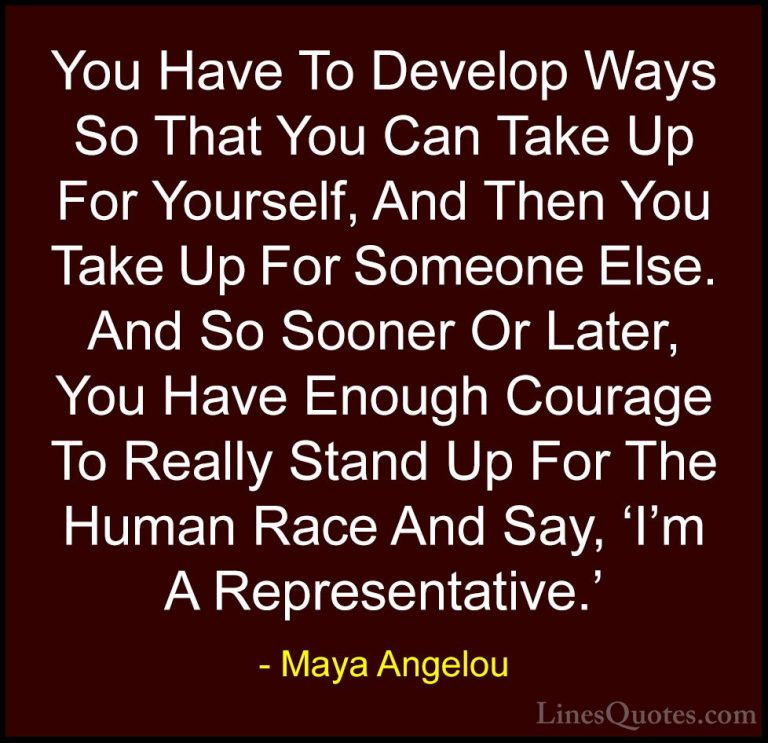 Maya Angelou Quotes (201) - You Have To Develop Ways So That You ... - QuotesYou Have To Develop Ways So That You Can Take Up For Yourself, And Then You Take Up For Someone Else. And So Sooner Or Later, You Have Enough Courage To Really Stand Up For The Human Race And Say, 'I'm A Representative.'