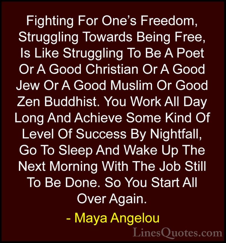 Maya Angelou Quotes (202) - Fighting For One's Freedom, Strugglin... - QuotesFighting For One's Freedom, Struggling Towards Being Free, Is Like Struggling To Be A Poet Or A Good Christian Or A Good Jew Or A Good Muslim Or Good Zen Buddhist. You Work All Day Long And Achieve Some Kind Of Level Of Success By Nightfall, Go To Sleep And Wake Up The Next Morning With The Job Still To Be Done. So You Start All Over Again.