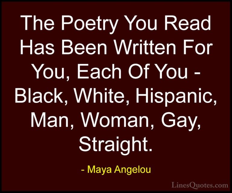 Maya Angelou Quotes (218) - The Poetry You Read Has Been Written ... - QuotesThe Poetry You Read Has Been Written For You, Each Of You - Black, White, Hispanic, Man, Woman, Gay, Straight.