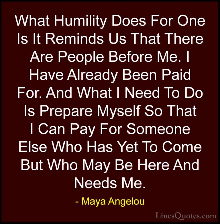 Maya Angelou Quotes (222) - What Humility Does For One Is It Remi... - QuotesWhat Humility Does For One Is It Reminds Us That There Are People Before Me. I Have Already Been Paid For. And What I Need To Do Is Prepare Myself So That I Can Pay For Someone Else Who Has Yet To Come But Who May Be Here And Needs Me.