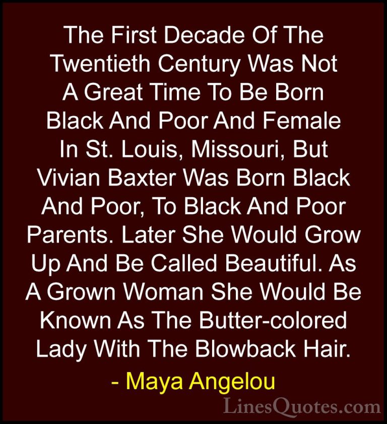 Maya Angelou Quotes (225) - The First Decade Of The Twentieth Cen... - QuotesThe First Decade Of The Twentieth Century Was Not A Great Time To Be Born Black And Poor And Female In St. Louis, Missouri, But Vivian Baxter Was Born Black And Poor, To Black And Poor Parents. Later She Would Grow Up And Be Called Beautiful. As A Grown Woman She Would Be Known As The Butter-colored Lady With The Blowback Hair.