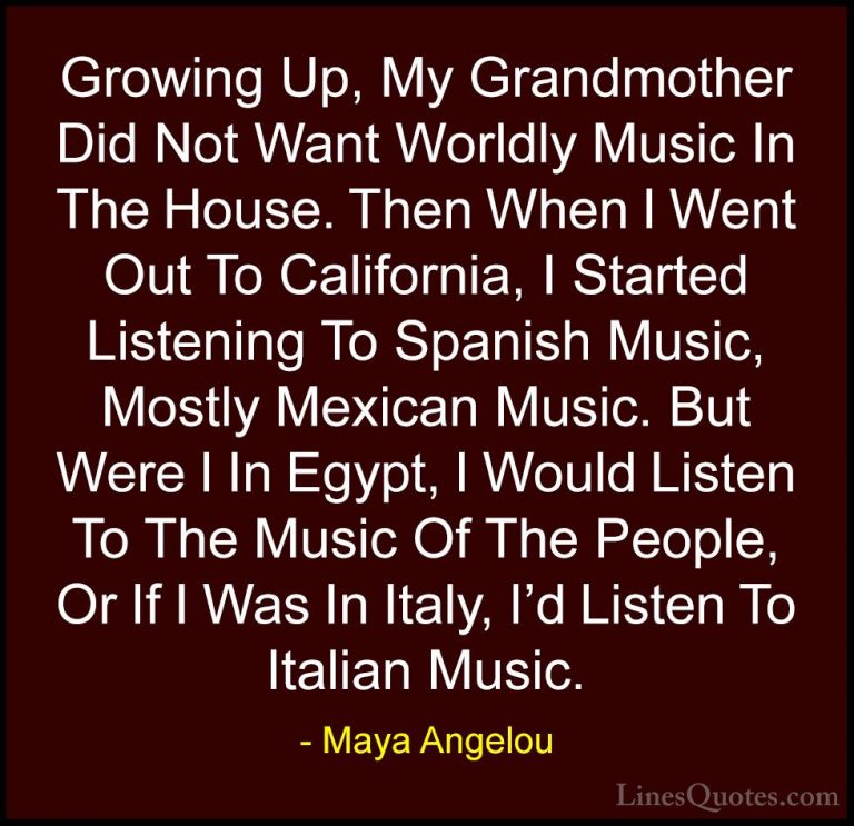 Maya Angelou Quotes (226) - Growing Up, My Grandmother Did Not Wa... - QuotesGrowing Up, My Grandmother Did Not Want Worldly Music In The House. Then When I Went Out To California, I Started Listening To Spanish Music, Mostly Mexican Music. But Were I In Egypt, I Would Listen To The Music Of The People, Or If I Was In Italy, I'd Listen To Italian Music.