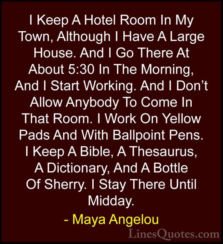 Maya Angelou Quotes (227) - I Keep A Hotel Room In My Town, Altho... - QuotesI Keep A Hotel Room In My Town, Although I Have A Large House. And I Go There At About 5:30 In The Morning, And I Start Working. And I Don't Allow Anybody To Come In That Room. I Work On Yellow Pads And With Ballpoint Pens. I Keep A Bible, A Thesaurus, A Dictionary, And A Bottle Of Sherry. I Stay There Until Midday.