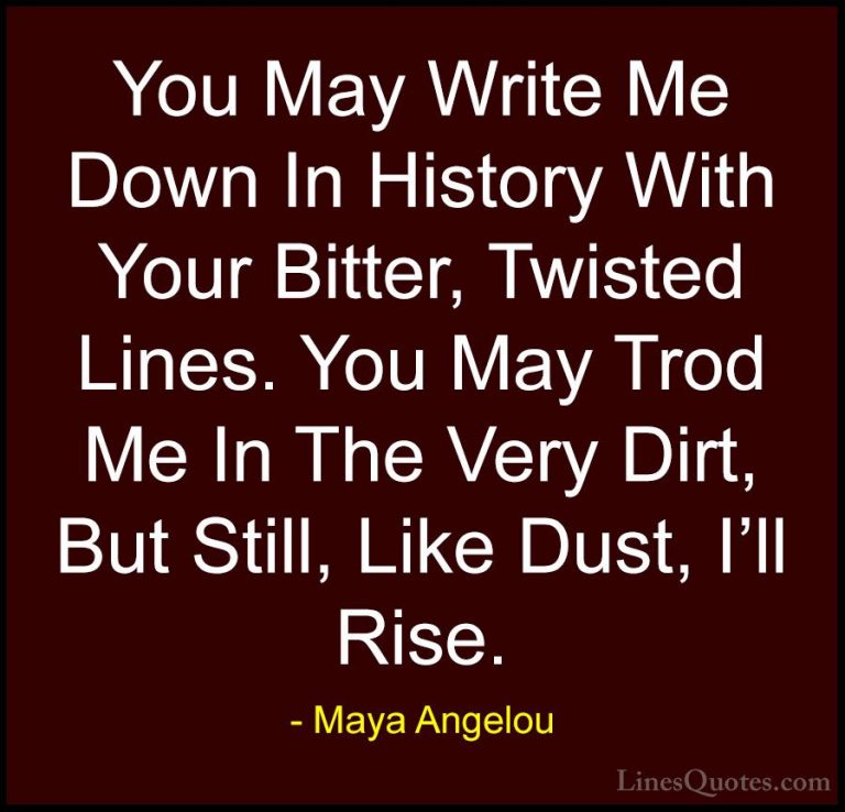 Maya Angelou Quotes (23) - You May Write Me Down In History With ... - QuotesYou May Write Me Down In History With Your Bitter, Twisted Lines. You May Trod Me In The Very Dirt, But Still, Like Dust, I'll Rise.