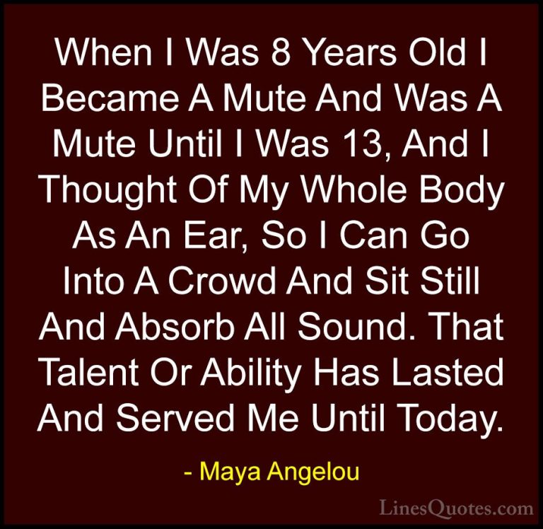 Maya Angelou Quotes (230) - When I Was 8 Years Old I Became A Mut... - QuotesWhen I Was 8 Years Old I Became A Mute And Was A Mute Until I Was 13, And I Thought Of My Whole Body As An Ear, So I Can Go Into A Crowd And Sit Still And Absorb All Sound. That Talent Or Ability Has Lasted And Served Me Until Today.
