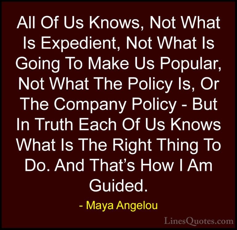 Maya Angelou Quotes (238) - All Of Us Knows, Not What Is Expedien... - QuotesAll Of Us Knows, Not What Is Expedient, Not What Is Going To Make Us Popular, Not What The Policy Is, Or The Company Policy - But In Truth Each Of Us Knows What Is The Right Thing To Do. And That's How I Am Guided.
