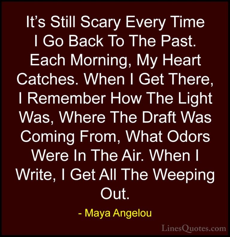 Maya Angelou Quotes (241) - It's Still Scary Every Time I Go Back... - QuotesIt's Still Scary Every Time I Go Back To The Past. Each Morning, My Heart Catches. When I Get There, I Remember How The Light Was, Where The Draft Was Coming From, What Odors Were In The Air. When I Write, I Get All The Weeping Out.