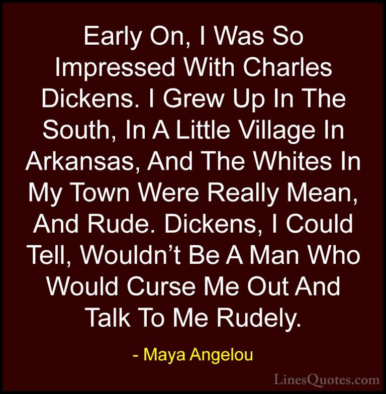 Maya Angelou Quotes (244) - Early On, I Was So Impressed With Cha... - QuotesEarly On, I Was So Impressed With Charles Dickens. I Grew Up In The South, In A Little Village In Arkansas, And The Whites In My Town Were Really Mean, And Rude. Dickens, I Could Tell, Wouldn't Be A Man Who Would Curse Me Out And Talk To Me Rudely.