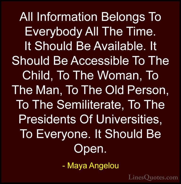 Maya Angelou Quotes (250) - All Information Belongs To Everybody ... - QuotesAll Information Belongs To Everybody All The Time. It Should Be Available. It Should Be Accessible To The Child, To The Woman, To The Man, To The Old Person, To The Semiliterate, To The Presidents Of Universities, To Everyone. It Should Be Open.