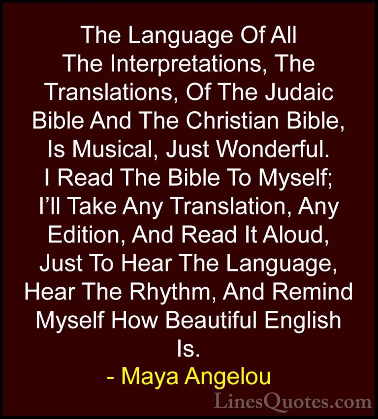 Maya Angelou Quotes (254) - The Language Of All The Interpretatio... - QuotesThe Language Of All The Interpretations, The Translations, Of The Judaic Bible And The Christian Bible, Is Musical, Just Wonderful. I Read The Bible To Myself; I'll Take Any Translation, Any Edition, And Read It Aloud, Just To Hear The Language, Hear The Rhythm, And Remind Myself How Beautiful English Is.