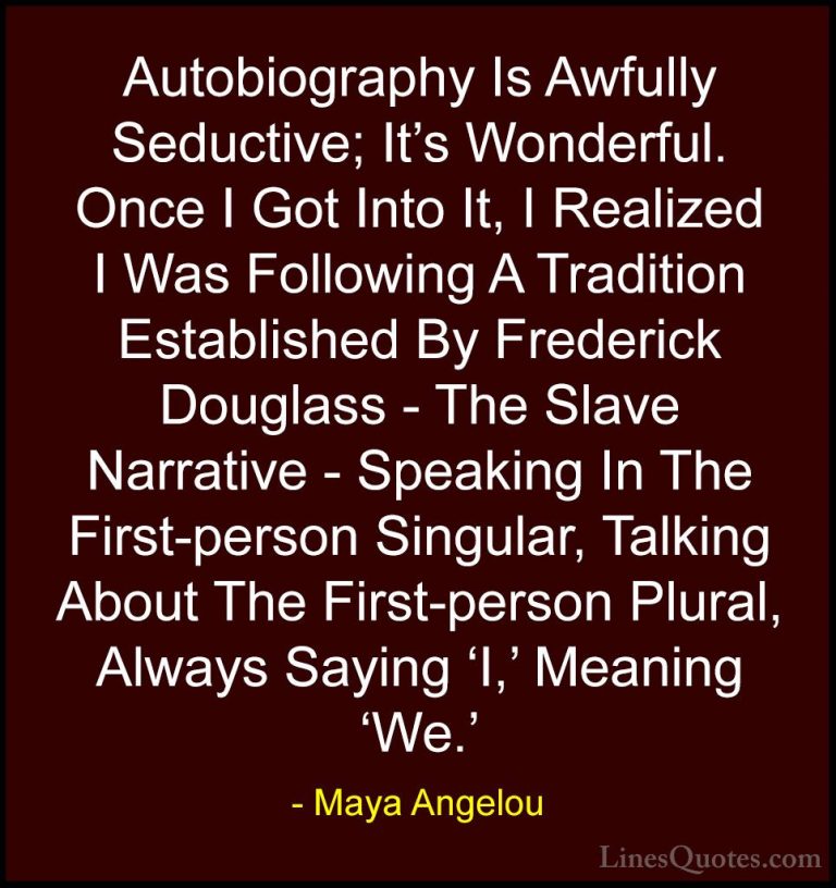 Maya Angelou Quotes (255) - Autobiography Is Awfully Seductive; I... - QuotesAutobiography Is Awfully Seductive; It's Wonderful. Once I Got Into It, I Realized I Was Following A Tradition Established By Frederick Douglass - The Slave Narrative - Speaking In The First-person Singular, Talking About The First-person Plural, Always Saying 'I,' Meaning 'We.'
