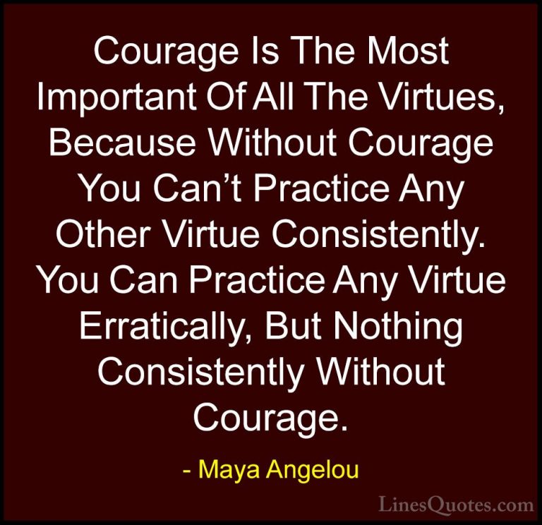 Maya Angelou Quotes (26) - Courage Is The Most Important Of All T... - QuotesCourage Is The Most Important Of All The Virtues, Because Without Courage You Can't Practice Any Other Virtue Consistently. You Can Practice Any Virtue Erratically, But Nothing Consistently Without Courage.