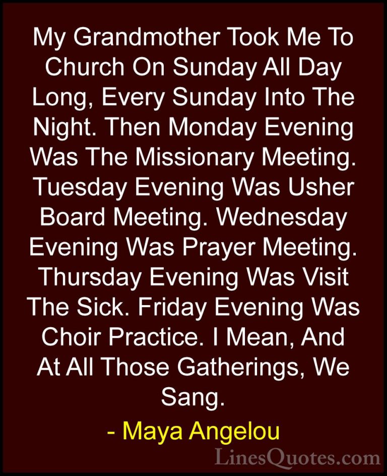 Maya Angelou Quotes (30) - My Grandmother Took Me To Church On Su... - QuotesMy Grandmother Took Me To Church On Sunday All Day Long, Every Sunday Into The Night. Then Monday Evening Was The Missionary Meeting. Tuesday Evening Was Usher Board Meeting. Wednesday Evening Was Prayer Meeting. Thursday Evening Was Visit The Sick. Friday Evening Was Choir Practice. I Mean, And At All Those Gatherings, We Sang.
