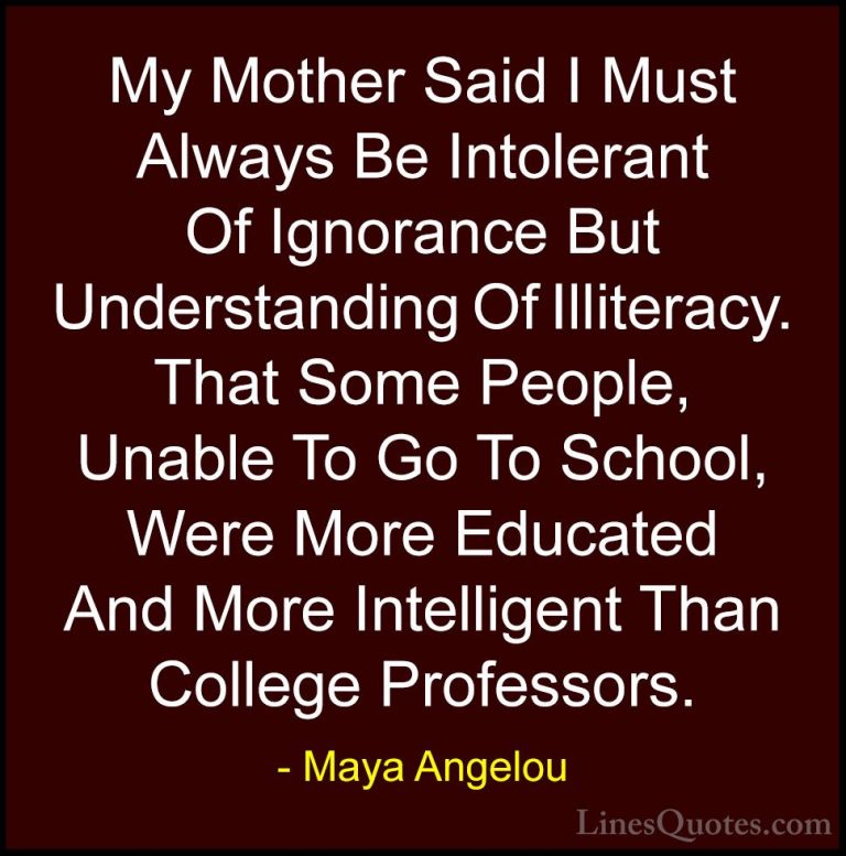 Maya Angelou Quotes (33) - My Mother Said I Must Always Be Intole... - QuotesMy Mother Said I Must Always Be Intolerant Of Ignorance But Understanding Of Illiteracy. That Some People, Unable To Go To School, Were More Educated And More Intelligent Than College Professors.