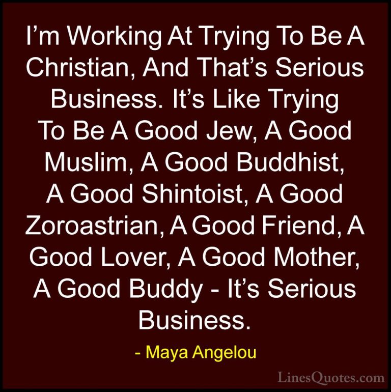 Maya Angelou Quotes (35) - I'm Working At Trying To Be A Christia... - QuotesI'm Working At Trying To Be A Christian, And That's Serious Business. It's Like Trying To Be A Good Jew, A Good Muslim, A Good Buddhist, A Good Shintoist, A Good Zoroastrian, A Good Friend, A Good Lover, A Good Mother, A Good Buddy - It's Serious Business.