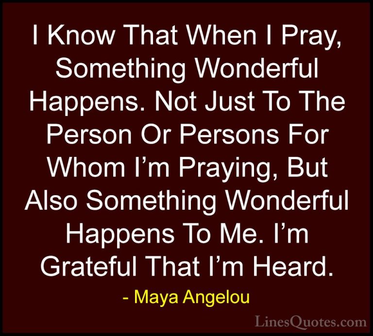 Maya Angelou Quotes (37) - I Know That When I Pray, Something Won... - QuotesI Know That When I Pray, Something Wonderful Happens. Not Just To The Person Or Persons For Whom I'm Praying, But Also Something Wonderful Happens To Me. I'm Grateful That I'm Heard.