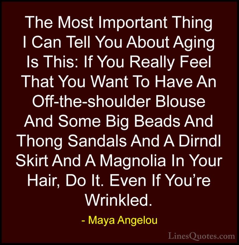 Maya Angelou Quotes (38) - The Most Important Thing I Can Tell Yo... - QuotesThe Most Important Thing I Can Tell You About Aging Is This: If You Really Feel That You Want To Have An Off-the-shoulder Blouse And Some Big Beads And Thong Sandals And A Dirndl Skirt And A Magnolia In Your Hair, Do It. Even If You're Wrinkled.
