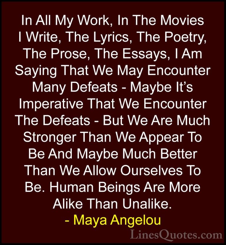 Maya Angelou Quotes (41) - In All My Work, In The Movies I Write,... - QuotesIn All My Work, In The Movies I Write, The Lyrics, The Poetry, The Prose, The Essays, I Am Saying That We May Encounter Many Defeats - Maybe It's Imperative That We Encounter The Defeats - But We Are Much Stronger Than We Appear To Be And Maybe Much Better Than We Allow Ourselves To Be. Human Beings Are More Alike Than Unalike.