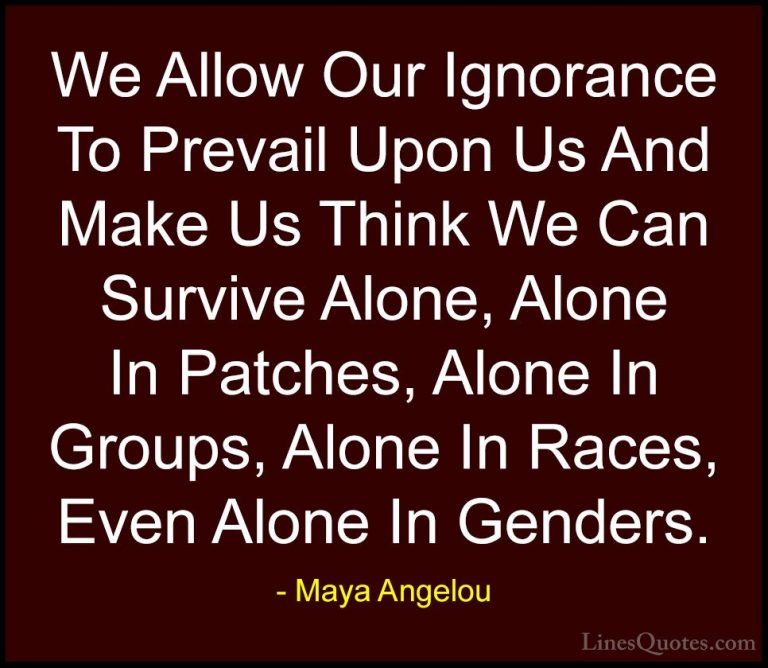 Maya Angelou Quotes (46) - We Allow Our Ignorance To Prevail Upon... - QuotesWe Allow Our Ignorance To Prevail Upon Us And Make Us Think We Can Survive Alone, Alone In Patches, Alone In Groups, Alone In Races, Even Alone In Genders.