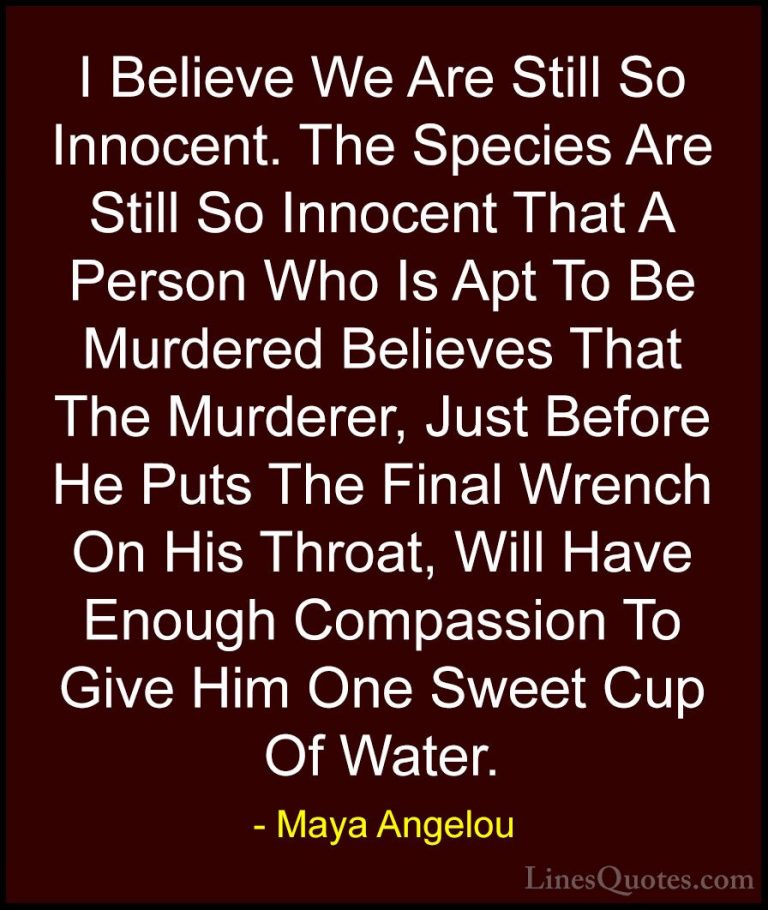 Maya Angelou Quotes (47) - I Believe We Are Still So Innocent. Th... - QuotesI Believe We Are Still So Innocent. The Species Are Still So Innocent That A Person Who Is Apt To Be Murdered Believes That The Murderer, Just Before He Puts The Final Wrench On His Throat, Will Have Enough Compassion To Give Him One Sweet Cup Of Water.