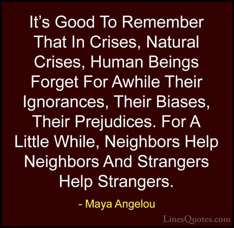 Maya Angelou Quotes (60) - It's Good To Remember That In Crises, ... - QuotesIt's Good To Remember That In Crises, Natural Crises, Human Beings Forget For Awhile Their Ignorances, Their Biases, Their Prejudices. For A Little While, Neighbors Help Neighbors And Strangers Help Strangers.