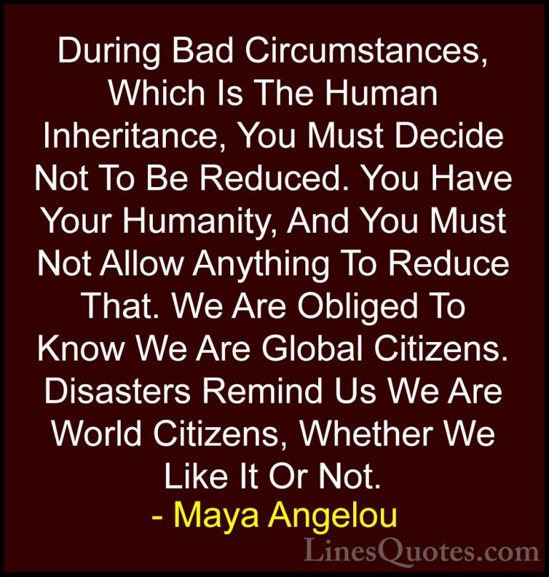 Maya Angelou Quotes (61) - During Bad Circumstances, Which Is The... - QuotesDuring Bad Circumstances, Which Is The Human Inheritance, You Must Decide Not To Be Reduced. You Have Your Humanity, And You Must Not Allow Anything To Reduce That. We Are Obliged To Know We Are Global Citizens. Disasters Remind Us We Are World Citizens, Whether We Like It Or Not.