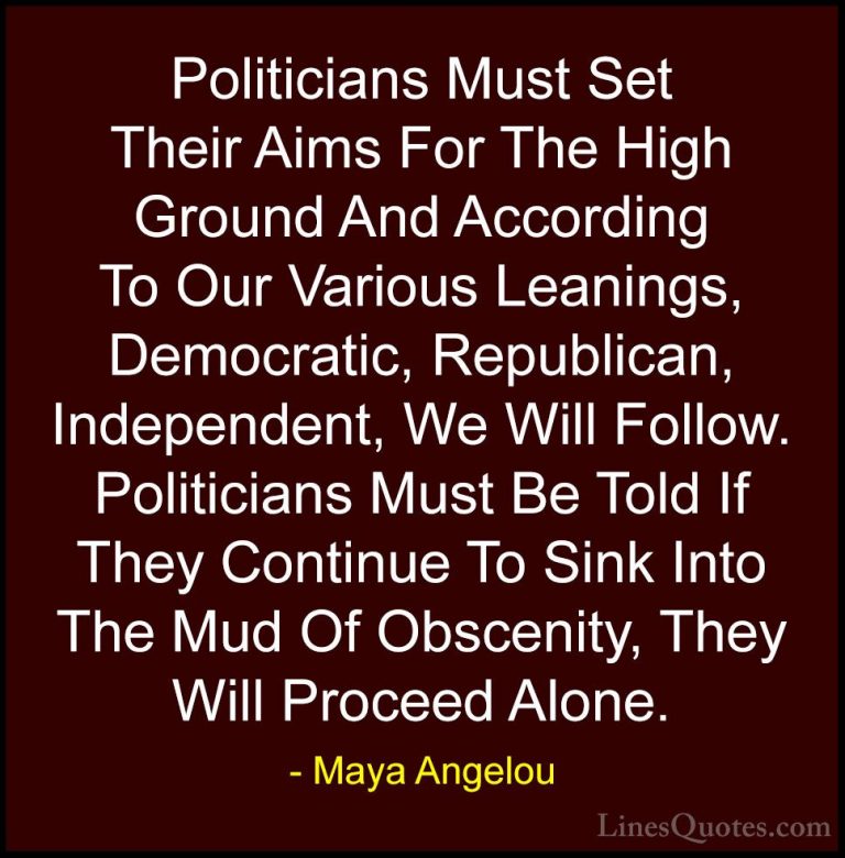 Maya Angelou Quotes (63) - Politicians Must Set Their Aims For Th... - QuotesPoliticians Must Set Their Aims For The High Ground And According To Our Various Leanings, Democratic, Republican, Independent, We Will Follow. Politicians Must Be Told If They Continue To Sink Into The Mud Of Obscenity, They Will Proceed Alone.