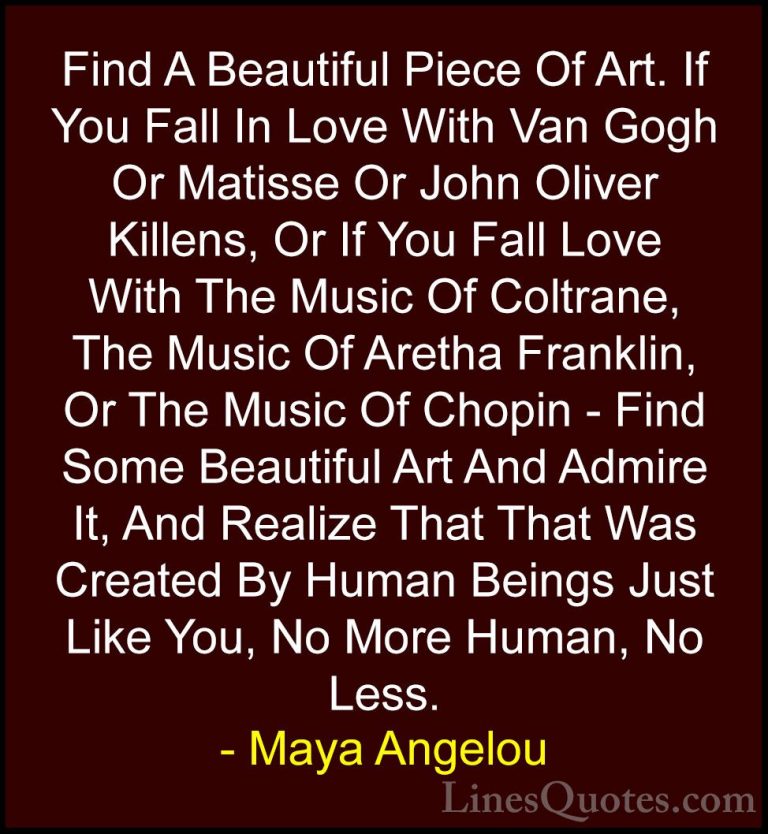 Maya Angelou Quotes (67) - Find A Beautiful Piece Of Art. If You ... - QuotesFind A Beautiful Piece Of Art. If You Fall In Love With Van Gogh Or Matisse Or John Oliver Killens, Or If You Fall Love With The Music Of Coltrane, The Music Of Aretha Franklin, Or The Music Of Chopin - Find Some Beautiful Art And Admire It, And Realize That That Was Created By Human Beings Just Like You, No More Human, No Less.