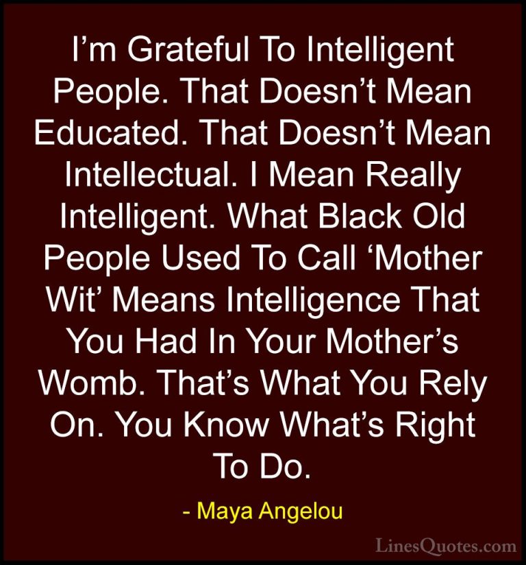 Maya Angelou Quotes (68) - I'm Grateful To Intelligent People. Th... - QuotesI'm Grateful To Intelligent People. That Doesn't Mean Educated. That Doesn't Mean Intellectual. I Mean Really Intelligent. What Black Old People Used To Call 'Mother Wit' Means Intelligence That You Had In Your Mother's Womb. That's What You Rely On. You Know What's Right To Do.