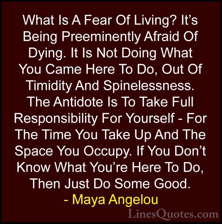Maya Angelou Quotes (73) - What Is A Fear Of Living? It's Being P... - QuotesWhat Is A Fear Of Living? It's Being Preeminently Afraid Of Dying. It Is Not Doing What You Came Here To Do, Out Of Timidity And Spinelessness. The Antidote Is To Take Full Responsibility For Yourself - For The Time You Take Up And The Space You Occupy. If You Don't Know What You're Here To Do, Then Just Do Some Good.