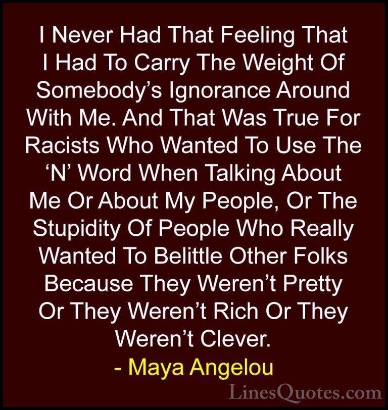 Maya Angelou Quotes (76) - I Never Had That Feeling That I Had To... - QuotesI Never Had That Feeling That I Had To Carry The Weight Of Somebody's Ignorance Around With Me. And That Was True For Racists Who Wanted To Use The 'N' Word When Talking About Me Or About My People, Or The Stupidity Of People Who Really Wanted To Belittle Other Folks Because They Weren't Pretty Or They Weren't Rich Or They Weren't Clever.
