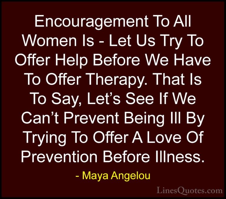 Maya Angelou Quotes (77) - Encouragement To All Women Is - Let Us... - QuotesEncouragement To All Women Is - Let Us Try To Offer Help Before We Have To Offer Therapy. That Is To Say, Let's See If We Can't Prevent Being Ill By Trying To Offer A Love Of Prevention Before Illness.