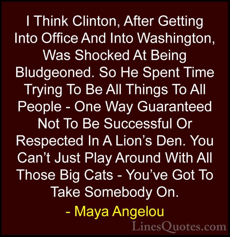 Maya Angelou Quotes (78) - I Think Clinton, After Getting Into Of... - QuotesI Think Clinton, After Getting Into Office And Into Washington, Was Shocked At Being Bludgeoned. So He Spent Time Trying To Be All Things To All People - One Way Guaranteed Not To Be Successful Or Respected In A Lion's Den. You Can't Just Play Around With All Those Big Cats - You've Got To Take Somebody On.