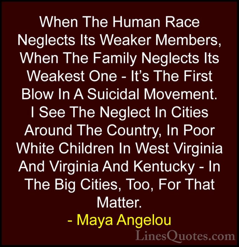 Maya Angelou Quotes (79) - When The Human Race Neglects Its Weake... - QuotesWhen The Human Race Neglects Its Weaker Members, When The Family Neglects Its Weakest One - It's The First Blow In A Suicidal Movement. I See The Neglect In Cities Around The Country, In Poor White Children In West Virginia And Virginia And Kentucky - In The Big Cities, Too, For That Matter.
