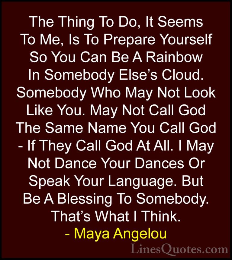 Maya Angelou Quotes (8) - The Thing To Do, It Seems To Me, Is To ... - QuotesThe Thing To Do, It Seems To Me, Is To Prepare Yourself So You Can Be A Rainbow In Somebody Else's Cloud. Somebody Who May Not Look Like You. May Not Call God The Same Name You Call God - If They Call God At All. I May Not Dance Your Dances Or Speak Your Language. But Be A Blessing To Somebody. That's What I Think.