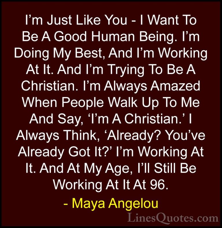 Maya Angelou Quotes (80) - I'm Just Like You - I Want To Be A Goo... - QuotesI'm Just Like You - I Want To Be A Good Human Being. I'm Doing My Best, And I'm Working At It. And I'm Trying To Be A Christian. I'm Always Amazed When People Walk Up To Me And Say, 'I'm A Christian.' I Always Think, 'Already? You've Already Got It?' I'm Working At It. And At My Age, I'll Still Be Working At It At 96.