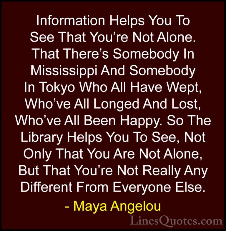 Maya Angelou Quotes (83) - Information Helps You To See That You'... - QuotesInformation Helps You To See That You're Not Alone. That There's Somebody In Mississippi And Somebody In Tokyo Who All Have Wept, Who've All Longed And Lost, Who've All Been Happy. So The Library Helps You To See, Not Only That You Are Not Alone, But That You're Not Really Any Different From Everyone Else.