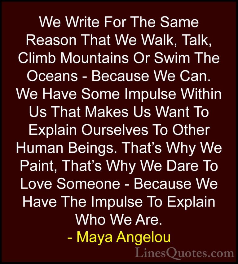 Maya Angelou Quotes (84) - We Write For The Same Reason That We W... - QuotesWe Write For The Same Reason That We Walk, Talk, Climb Mountains Or Swim The Oceans - Because We Can. We Have Some Impulse Within Us That Makes Us Want To Explain Ourselves To Other Human Beings. That's Why We Paint, That's Why We Dare To Love Someone - Because We Have The Impulse To Explain Who We Are.