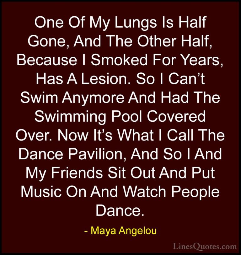 Maya Angelou Quotes (85) - One Of My Lungs Is Half Gone, And The ... - QuotesOne Of My Lungs Is Half Gone, And The Other Half, Because I Smoked For Years, Has A Lesion. So I Can't Swim Anymore And Had The Swimming Pool Covered Over. Now It's What I Call The Dance Pavilion, And So I And My Friends Sit Out And Put Music On And Watch People Dance.