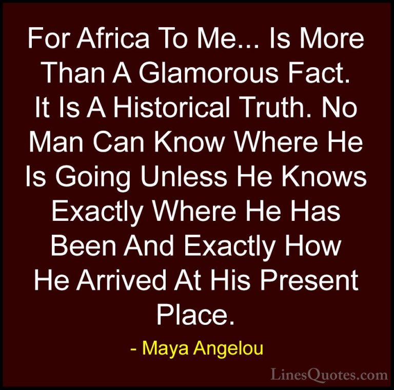 Maya Angelou Quotes (90) - For Africa To Me... Is More Than A Gla... - QuotesFor Africa To Me... Is More Than A Glamorous Fact. It Is A Historical Truth. No Man Can Know Where He Is Going Unless He Knows Exactly Where He Has Been And Exactly How He Arrived At His Present Place.