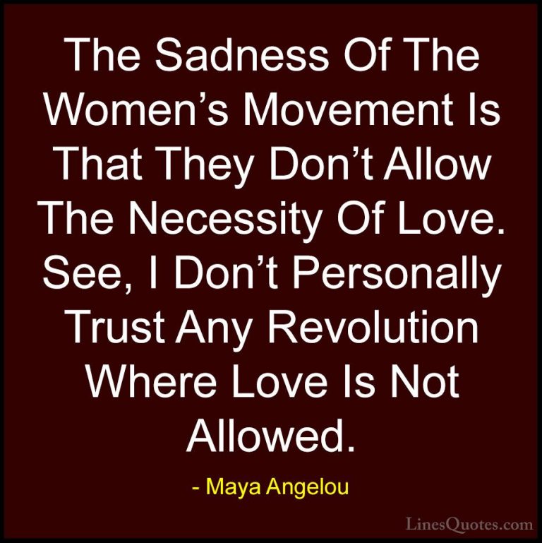 Maya Angelou Quotes (93) - The Sadness Of The Women's Movement Is... - QuotesThe Sadness Of The Women's Movement Is That They Don't Allow The Necessity Of Love. See, I Don't Personally Trust Any Revolution Where Love Is Not Allowed.