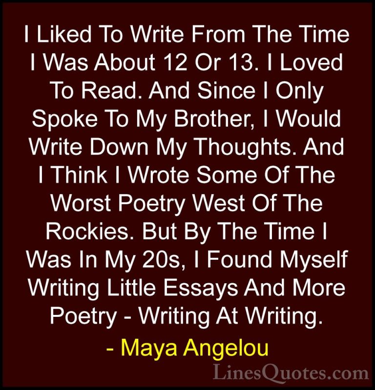 Maya Angelou Quotes (99) - I Liked To Write From The Time I Was A... - QuotesI Liked To Write From The Time I Was About 12 Or 13. I Loved To Read. And Since I Only Spoke To My Brother, I Would Write Down My Thoughts. And I Think I Wrote Some Of The Worst Poetry West Of The Rockies. But By The Time I Was In My 20s, I Found Myself Writing Little Essays And More Poetry - Writing At Writing.
