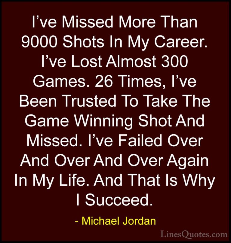 Michael Jordan Quotes (1) - I've Missed More Than 9000 Shots In M... - QuotesI've Missed More Than 9000 Shots In My Career. I've Lost Almost 300 Games. 26 Times, I've Been Trusted To Take The Game Winning Shot And Missed. I've Failed Over And Over And Over Again In My Life. And That Is Why I Succeed.